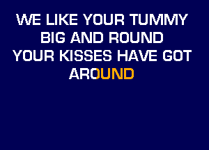 WE LIKE YOUR TUMMY
BIG AND ROUND
YOUR KISSES HAVE GOT
AROUND