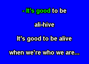 - It's good to be

ali-hive
It's good to be alive

when weWe who we are...
