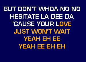 BUT DON'T VVHOA N0 N0
HESITATE LA DEE DA
'CAUSE YOUR LOVE
JUST WON'T WAIT
YEAH EH EE
YEAH EE EH EH