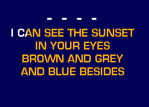 I CAN SEE THE SUNSET
IN YOUR EYES
BROWN AND GREY
AND BLUE BESIDES