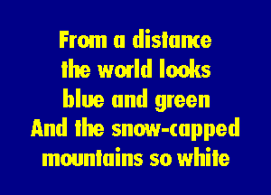 From a dislame
lhe wmld looks

blue and green
And Ihe snow-(upped

mountains so while I