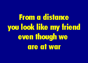 From a distance
you Ionk like my friend

even though we
are at war