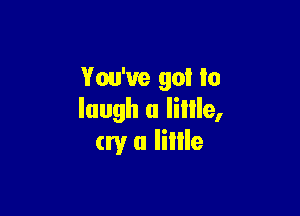 You've go! to

laugh a Iillle,
cry a Iillle