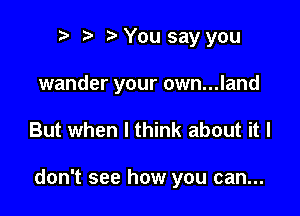 n, o r3 You say you

wander your own...land

But when I think about it I

don't see how you can...