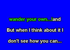 wander your own...land

But when I think about it I

don't see how you can...