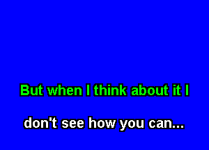 But when I think about it I

don't see how you can...