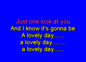 Just one look at you
And I know it's gonna be

A lovely day ......
a lovely day ........
a lovely day ......
