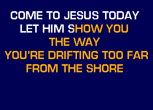 COME TO JESUS TODAY
LET HIM SHOW YOU
THE WAY
YOU'RE DRIFTING T00 FAR
FROM THE SHORE