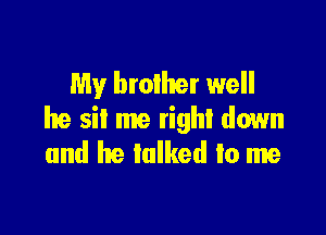 My broiher well

he sit me right down
and he talked to me