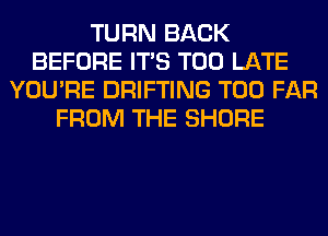 TURN BACK
BEFORE ITS TOO LATE
YOU'RE DRIFTING T00 FAR
FROM THE SHORE