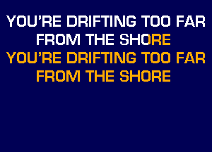 YOU'RE DRIFTING T00 FAR
FROM THE SHORE
YOU'RE DRIFTING T00 FAR
FROM THE SHORE