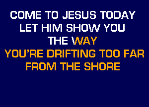 COME TO JESUS TODAY
LET HIM SHOW YOU
THE WAY
YOU'RE DRIFTING T00 FAR
FROM THE SHORE