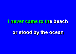 I never came to the beach

or stood by the ocean