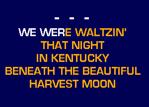 WE WERE WAL'IZIN'
THAT NIGHT
IN KENTUCKY
BENEATH THE BEAUTIFUL
HARVEST MOON