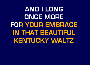 AND I LONG
ONCE MORE
FOR YOUR EMBRACE
IN THAT BEAUTIFUL
KENTUCKY WALTZ