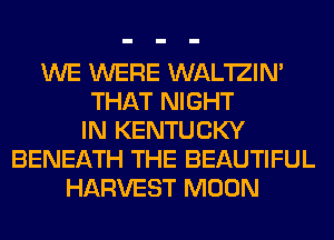 WE WERE WAL'IZIN'
THAT NIGHT
IN KENTUCKY
BENEATH THE BEAUTIFUL
HARVEST MOON