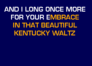 AND I LONG ONCE MORE
FOR YOUR EMBRACE
IN THAT BEAUTIFUL
KENTUCKY WAL'IZ