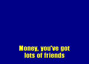 Money. Hou'ue got
Ints of friends