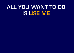 ALL YOU WANT TO DO
IS USE ME
