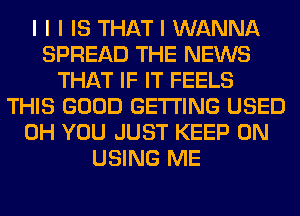 I I I IS THAT I WANNA
SPREAD THE NEWS
THAT IF IT FEELS
THIS GOOD GETTING USED
0H YOU JUST KEEP ON
USING ME