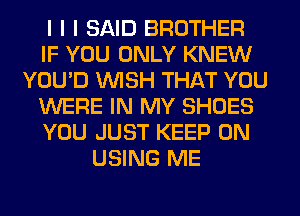 I I I SAID BROTHER
IF YOU ONLY KNEW
YOU'D INISH THAT YOU
WERE IN MY SHOES
YOU JUST KEEP ON
USING ME