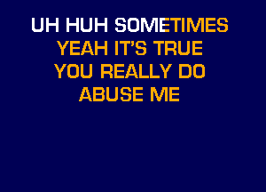 UH HUH SOMETIMES
YEAH IT'S TRUE
YOU REALLY DO

ABUSE ME