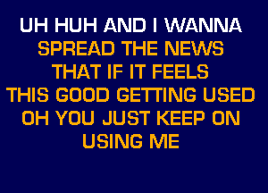 UH HUH AND I WANNA
SPREAD THE NEWS
THAT IF IT FEELS
THIS GOOD GETTING USED
0H YOU JUST KEEP ON
USING ME