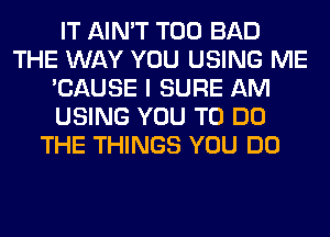 IT AIN'T T00 BAD
THE WAY YOU USING ME
'CAUSE I SURE AM
USING YOU TO DO
THE THINGS YOU DO