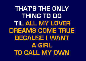 THAT'S THE ONLY
THING TO DO
'TIL ALL MY LOVER
DREAMS COME TRUE
BECAUSE I WANT
A GIRL
TO CALL MY OWN
