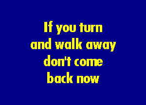 If you turn
and walk away

don't come
back now