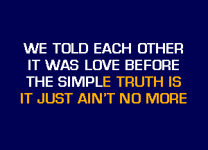 WE TOLD EACH OTHER
IT WAS LOVE BEFORE

THE SIMPLE TRUTH IS

IT JUST AIN'T NO MORE