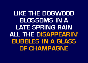LIKE THE DOGWOOD
BLOSSOMS IN A
LATE SPRING RAIN
ALL THE DISAPPEARIN'
BUBBLES IN A GLASS
OF CHAMPAGNE