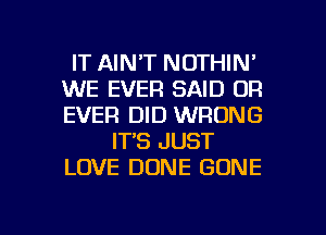 IT AINT NOTHIN'
WE EVER SAID 0R
EVER DID WRONG

IT'S JUST
LOVE DONE GONE

g