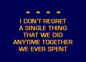 I DON'T REGRET
A SINGLE THING
THAT WE DID
ANYTIME TOGETHER
WE EVER SPENT