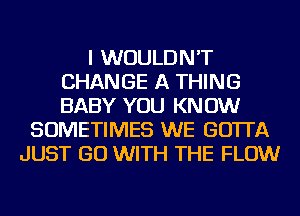 I WOULDN'T
CHANGE A THING
BABY YOU KNOW

SOMETIMES WE GO'ITA
JUST GO WITH THE FLOW