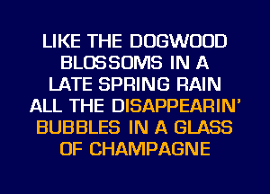 LIKE THE DOGWOOD
BLOSSOMS IN A
LATE SPRING RAIN
ALL THE DISAPPEARIN'
BUBBLES IN A GLASS
OF CHAMPAGNE