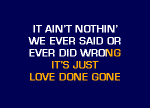 IT AINT NOTHIN'
WE EVER SAID 0R
EVER DID WRONG

IT'S JUST
LOVE DONE GONE

g