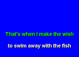 That's when I make the wish

to swim away with the fish
