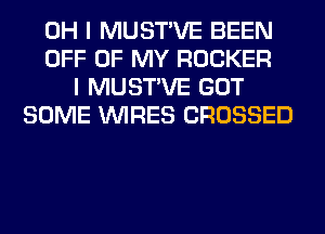 OH I MUSTVE BEEN
OFF OF MY ROCKER
I MUSTVE GOT
SOME WIRES CROSSED