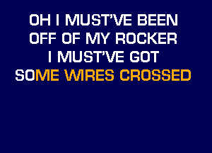 OH I MUSTVE BEEN
OFF OF MY ROCKER
I MUSTVE GOT
SOME WIRES CROSSED