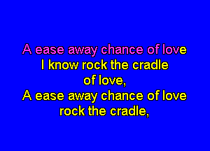 A ease away chance of love
I know rock the cradle

of love.
A ease away chance of love
rock the cradle,