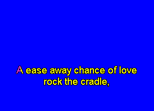 A ease away chance of love
rock the cradle,
