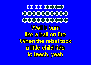 W
W
W

Well it burn
like a ball on fire
When the rebel took
a little child ride

to teach, yeah I
