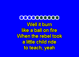W
Well it burn

like a ball on fire
When the rebel took
a little child ride
to teach, yeah