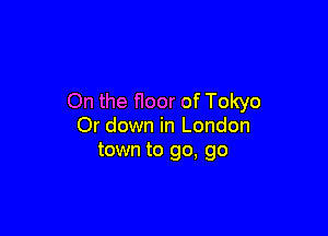 On the floor of Tokyo

Or down in London
town to go, go