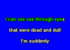 I can see see through eyes

that were dead and dull

Pm suddenly