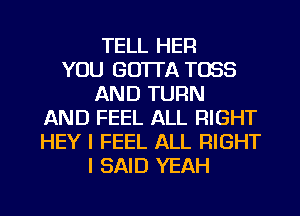 TELL HER
YOU GO'ITA T083
AND TURN
AND FEEL ALL RIGHT
HEY I FEEL ALL RIGHT
I SAID YEAH