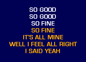 SO GOOD
SO GOOD
SO FINE
SD FINE

ITS ALL MINE
WELL I FEEL ALL RIGHT
I SAID YEAH