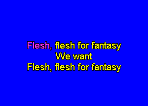 Flesh, flesh for fantasy

We want
Flesh, flesh for fantasy
