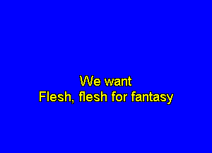 We want
Flesh, flesh for fantasy